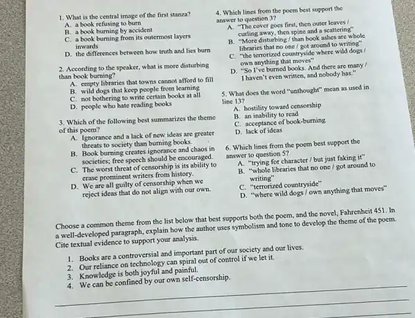 1. What is the central image of the first stanza?
A. a book refusing to burn
B. a book burning by accident
C. a book burning from its outermost layers
inwards
D. the differences between how truth and lies burn
2. According to the speaker.what is more disturbing
than book burning?
A. empty libraries that towns cannot afford to fill
B. wild dogs that keep people from learning
C. not bothering to write certain books at all
D. people who hate reading books
3. Which of the following best summarizes the theme
of this poem?
A. Ignorance and a lack of new ideas are greater
threats to society than burning books.
B. Book burning creates ignorance and chaos in
societies; free speech should be encouraged.
C. The worst threat of censorship is its ability to
erase prominent writers from history.
D. We are all quilty of censorship when we
reject ideas that do not align with our own.
Choose a common theme from the list below that best supports both the poem, and the novel, Fahrenheit 451. In
a well-developed paragraph explain how the author uses symbolism and tone to develop the theme of the poem.
Cite textual evidence to support your analysis.
1. Books are a controversial and important part of our society and our lives.
2. Our reliance on technology can spiral out of control if we let it.
3. Knowledge is both joyful and painful.
__
4. Which lines from the poem best support the
answer to question 3?
A. "The cover goes first, then outer leaves
curling away, then spine and a scattering"
B. "More disturbing/than book ashes are whole
libraries that no one I got around to writing"
C. "the terrorized countryside where wild dogs /
own anything that moves"
D. "So I've burned books. And there are many /
I haven't even written and nobody has."
5. What does the word "unthought" mean as used in
line 13?
A. hostility toward censorship
B. an inability to read
C. acceptance of book-burning
D. lack of ideas
6. Which lines from the poem best support the
answer to question 5?
A. "trying for character / but just faking it"
B. "whole libraries that no one / got around to
writing"
C. "terrorized countryside"
D. "where wild dogs I own anything that moves"