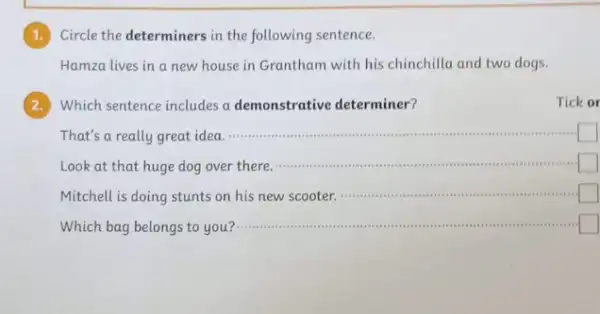 1. Circle the determiners in the following sentence.
Hamza lives in a new house in Grantham with his chinchilla and two dogs.
Which sentence includes a demonstrative determiner?
Tick or
That's a really great idea
__
management
square 
Look at that huge dog over there.
__ and
square 
Mitchell is doing stunts on his new scooter.
__
square 
politician Which bag belongs to you ?....... __ square