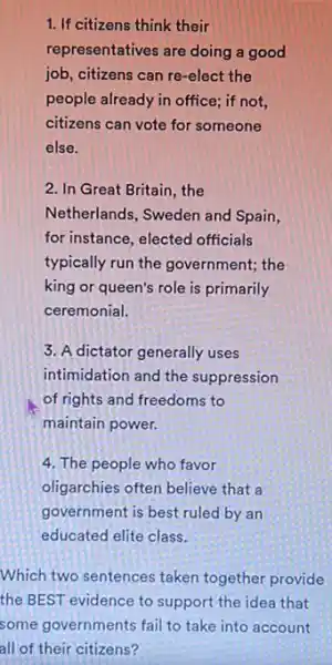 1. If citizens think their
representatives are doing a good
job, citizens can re -elect the
people already in office;if not,
citizens can vote for someone
else.
2. In Great Britain , the
Netherlands, Sweden and Spain,
for instance, elected officials
typically run the government;the
king or queen's role is primarily
ceremonial.
3. A dictator generally uses
intimidation and the suppression
of rights and freedoms to
maintain power.
4. The people who favor
oligarchies often believe that a
government is best ruled by an
educated elite class.
Which two sentences taken together provide
the BEST evidence to support the idea that
some governments fail to take into account
all of their citizens?