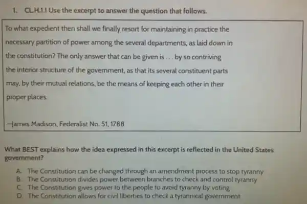 1. CL.H.1.1 Use the excerpt to answer the question that follows.
To what expedient then shall we finally resort for maintaining in practice the
necessary partition of power among the several departments as laid down in
the constitution? The only answer that can be given is __ by so contriving
the interior structure of the government, as that its several constituent parts
may, by their mutual relations, be the means of keeping each other in their
proper places.
-James Madison, Federalist No 51,1788
What BEST explains how the idea expressed in this excerpt is reflected In the United States
government?
A. The Constitution can be changed through an amendment process to stop tyranny
B. The Constitution divides power between branches to check and control tyranny
C. The Constitution gives power to the people to avoid tyranny by voting
D. The Constitution allows for civil liberties to check a tyrannical government