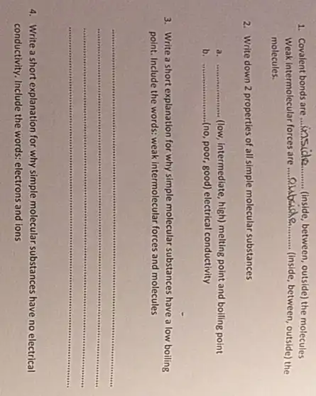 1. Covalent bonds are
__ (inside,between, outside) the molecules
Weak intermolecular forces are __ (inside, between, outside) the
molecules.
2. Write down 2 properties of all simple molecular substances
a __ (low, intermediate, high) melting point and boiling point
b __ (no, poor, good) electrical conductivity
3. Write a short explanation for why simple molecular substances have a low boiling
point. Include the words:weak intermolecular forces and molecules
__
4. Write a short explanation for why simple molecular substances have no electrical
conductivity. Include the words.electrons and ions