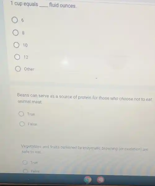 1 cup equals __ fluid ounces.
6
) 8
10
12
Other:
Beans can serve as a source of protein for those who choose not to eat
animal meat.
True
False
Vegetables and fruits darkened by enzymatic browning (or oxidation) are
safe to eat.
True
False
