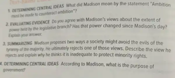 1. DETERMINING CENTRAL IDEAS What did Madison mean by the statement "Ambition
must be made to counteract ambition "?
2. EVALUATING EVIDENCE Do you agree with Madison's views about the extent of
power held by the legislative branch?Has that power changed since Madison's day?
Explain your answer.
3. SUMMARIZING Madison proposes two ways a society might avoid the evils of the
tyranny of the majority.He ultimately rejects one of those views. Describe the view he
rejects and explain why he thinks it is inadequate to protect minority rights.
4. DETERMINING CENTRAL IDEAS According to Madison, what is the purpose of
government?