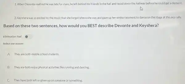 1. When Devonte realized he was late for class.he left behind his friends in the hall and raced down the hallway before he could get a demerit.
2. Keyshera was so excited by the music that she forgot where she was and gave up her embarrassment to dance on the stage at the pep rally.
Based on these two sentences, how would you BEST describe Devonte and Keyshera?
Elimination Tool
Select one answer
A They are both middle school students.
B They are both enjoy physical activities like running and dancing.
C They have both left or given up on someone or something.