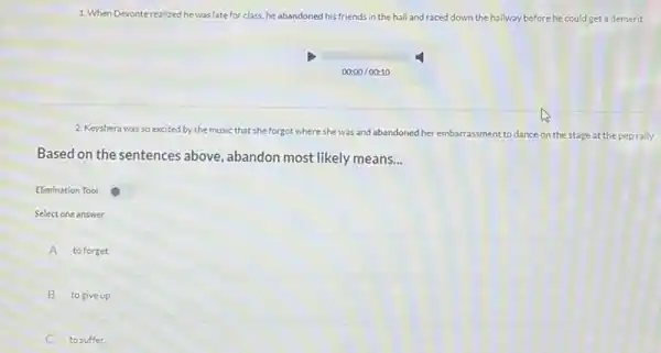 1. When Devonterealized he was late for class.he abandoned his friends ds in the hall and raced down the hallway before he could get a demerit.
00:00/00:10
2. Keyshera was so excited by the music that she forgot where she was and abandoned her embarrassment assment to dance on the stage at the pep rally.
Based on the sentences above ,abandon most likely means __
Elimination Tool
Select one answer
A to forget.
B to give up.
to suffer.