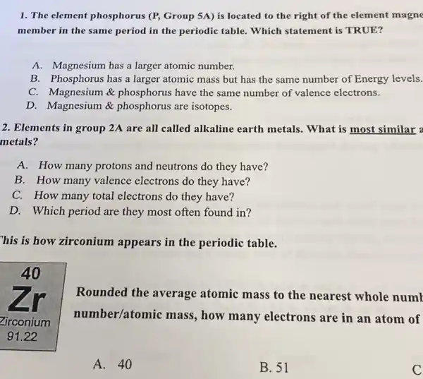 1. The element phosphorus (P, Group 5A) is located to the right of the element magne
member in the same period in the periodic table. Which statement is TRUE?
A. Magnesium has a larger atomic number.
B. Phosphorus has a larger atomic mass but has the same number of Energy levels.
C. Magnesium &phosphorus have the same number of valence electrons.
D. Magnesium &phosphorus are isotopes.
2. Elements in group 2A are all called alkaline earth metals.. What is most similar a
metals?
A. How many protons and neutrons do they have?
B. How many valence electrons do they have?
C. How many total electrons do they have?
D. Which period are they most often found in?
his is how zirconium appears in the periodic table.
Rounded the average atomic mass to the nearest whole numb
number/atomic mass, how many electrons are in an atom of
A. 40
B. 51