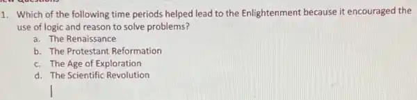 1. Which of the following time periods helped lead to the Enlightenment because it encouraged the
use of logic and reason to solve problems?
a. The Renaissance
Reformation
c. The Age of Exploration
d. The Scientific Revolution