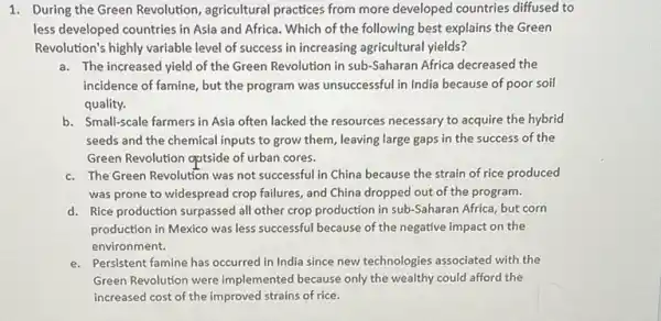 1. During the Green Revolution, agricultural practices from more developed countries diffused to
less developed countries in Asia and Africa. Which of the following best explains the Green
Revolution's highly variable level of success in increasing agricultural yields?
a. The increased yield of the Green Revolution in sub-Saharan Africa decreased the
incidence of famine, but the program was unsuccessful in India because of poor soil
quality.
b. Small-scale farmers in Asia often lacked the resources necessary to acquire the hybrid
seeds and the chemical inputs to grow them leaving large gaps in the success of the
Green Revolution qutside of urban cores.
c. The Green Revolution was not successful in China because the strain of rice produced
was prone to widespread crop failures, and China dropped out of the program.
d. Rice production surpassed all other crop production in sub-Saharan Africa, but corn
production in Mexico was less successful because of the negative impact on the
environment.
e. Persistent famine has occurred in India since new technologies associated with the
Green Revolution were implemented because only the wealthy could afford the
increased cost of the improved strains of rice.