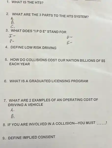 1. WHAT IS THE HTS?
2. WHAT ARE THE3 PARTS TO THE HTS SYSTEM?
3. WHAT DOES "IPDE" STAND FOR
4. DEFINE LOW RISK DRIVING
5. HOW DO COLLISIONS COST OUR NATION BILLIONS OF  
EACH YEAR
6. WHAT ISA GRADUATED LICENSING PROGRAM
7. WHAT ARE 2 EXAMPLES OF AN OPERATING COST OF
DRIVING A VEHICLE
A.
B.
8. IF YOU ARE INVOLVED IN A COLLISION-YOU MUST __
9. DEFINE IMPLIED CONSENT