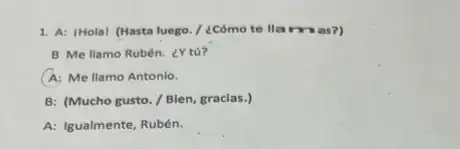 1. A: IHolal (Hasta luego / ¿Cómo te lla mas?)
B Me llamo Rubén.¿Y tú?
A: Me llamo Antonio.
B: (Mucho gusto./Bien, gracias.)
A: Igualmente, Rubén.