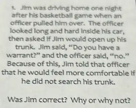 1. Jim was driving home one night
after his basketball game when an
officer pulled him over. The officer
looked long and hard inside his car.
then asked if Jim would open up his
trunk. Jim said, "Do you have a
warrant?" and the officer said, "no."
Because of this, Jim told that officer
that he would feel more comfortable if
he did not search his trunk.
Was Jim correct?Why or why not?