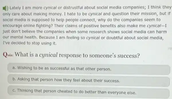 1) Lately I am more cynical or distrustful about social media companies; I think they
only care about making money. I hate to be cynical and question their mission, but if
social media is supposed to help people connect why do the companies seem to
encourage online fighting?Their claims of positive benefits also make me cynical-I
just don't believe the companies when some research shows social media can harm
our mental health Because I am feeling so cynical or doubtful about social media,
I've decided to stop using it.
Quiz: What is a cynical response to someone's success?
a. Wishing to be as successful as that other person.
b. Asking that person how they feel about their success.
c. Thinking that person cheated to do better than everyone else.