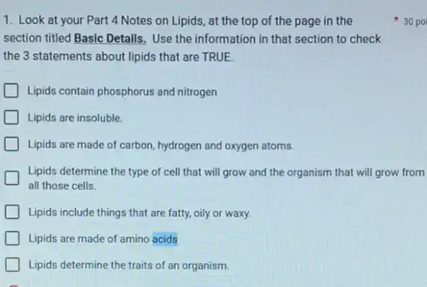 1. Look at your Part 4 Notes on Lipids, at the top of the page in the
section titled Basic Details,Use the information in that section to check
the 3 statements about lipids that are TRUE.
Lipids contain phosphorus and nitrogen
Lipids are insoluble.
Lipids are made of carbon, hydrogen and oxygen atoms.
Lipids determine the type of cell that will grow and the organism that will grow from
all those cells.
Lipids include things that are fatty, oily or waxy.
Lipids are made of amino acids
Lipids determine the traits of an organism.
30 po