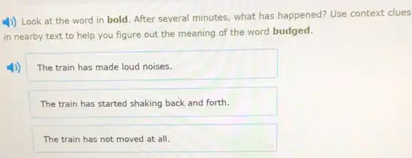 1)) Look at the word in bold. After several minutes, what has happened? Use context clues
in nearby text to help you figure out the meaning of the word budged.
The train has made loud noises.
The train has started shaking back and forth.
The train has not moved at all.