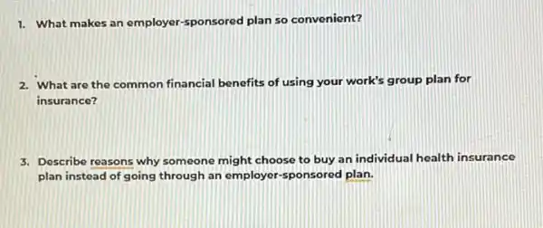 1. What makes an employer-sponsored plan so convenient?
2. What are the common financial benefits of using your work's group plan for
insurance?
3. Describe reasons why someone might choose to buy an individual health insurance
plan instead of going through an employers ponsored plan.