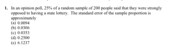 1. In an opinion poll, 25%  of a random sample of 200 people said that they were strongly
opposed to having a state lottery. The standard error of the sample proportion is
approximately
(a) 0.0094
(b) 0.0306
(c) 0.0353
(d) 0.2500
(e) 6.1237