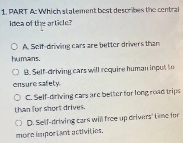 1. PART A: Which statement best describes the central
idea of the article?
A. Self-driving cars are better drivers than
humans.
B. Self-driving cars will require human input to
ensure safety.
C. Self-driving cars are better for long road trips
than for short drives.
D. Self-driving cars will free up drivers 'time for
more important activities.