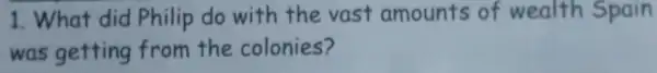 1. What did Philip do with the vast amounts of wealth Spain
was getting from the colonies?
