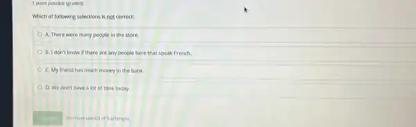 1 point possible (graded)
Which of following selections is not correct:
A. There were many people in the store.
B. I don't know if there are any people here that speak French.
C. My friend has much money in the bank.
D. We don't have a lot of time today.
You have used of 5 attempts