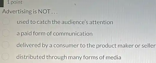 1 point
Advertising is NOT __
used to catch the audience's attention
a paid form of communication
delivered by a consumer to the product maker or seller
distributed through many forms of media