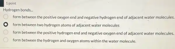 1 point
Hydrogen bonds. __
form between the positive oxygen end and negative hydrogen end of adjacent water molecules.
form between two hydrogen atoms of adjacent water molecules
form between the positive hydrogen end and negative oxygen end of adjacent water molecules.
form between the hydrogen and oxygen atoms within the water molecule.