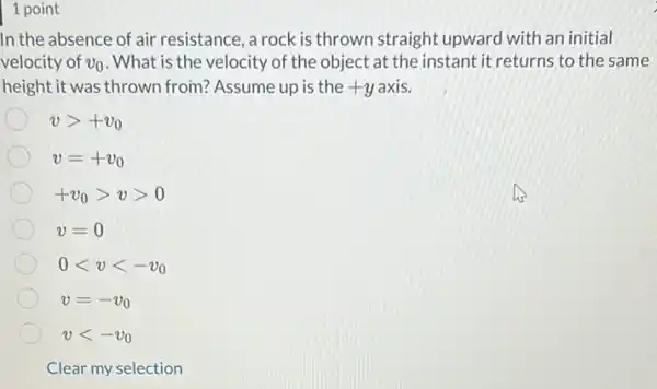 1 point
In the absence of air resistance, a rock is thrown straight upward with an initial
velocity of v_(0) . What is the velocity of the object at the instant it returns to the same
height it was thrown from? Assume up is the +y +yaxis.
vgt +v_(0)
v=+v_(0)
+v_(0)gt vgt 0
v=0
0lt vlt -v_(0)
v=-v_(0)
vlt -v_(0)