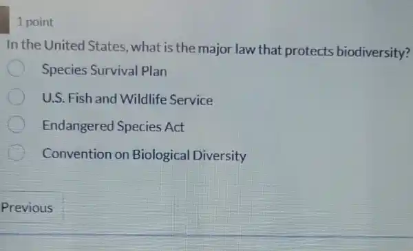 1 point
In the United States, what is the major law that protects biodiversity?
Species Survival Plan
U.S. Fish and Wildlife Service
Endangerec Species Act
Convention on Biological Diversity