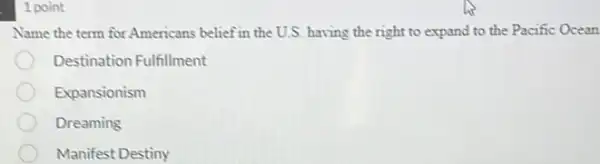 1 point
Name the term for Americans belief in the U.S. having the right to expand to the Pacific Ocean
Destination Fulfillment
Expansionism
Dreaming
Manifest Destiny