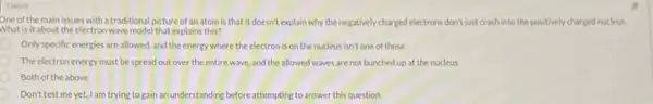 1 point
One of the main issues with a traditional picture of an atomis that it doesn't explain why the negatively charged electrons don't just crash into the positively charged nucleus.
What is it about the electronwave model that explains this?
Only specific energies are allowed, and the energy where the electron is on the nucleus isn't one of those
The electron enersy must be spread out over the entirewave, and the allowed waves are not bunched up at the nucleus
Both of the above
Don't test me yet, Iam trying to gain an understanding before attempting to answer this question