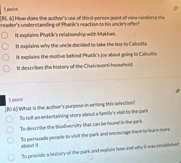 1 point
[RL 6] How does the author's use of third-person point of view reinforce the
reader's understanding of Phatik's reaction to his uncle's offer?
It explains Phatik's relationship with Makhan.
It explains why the uncle decided to take the boy to Calcutta.
It explains the motive behind Phatik's joy about going to Calcutta.
It describes the history of the Chakravorti household.
1 point
[RI 6] What is the author's purpose in writing this selection?
To tell an entertaining story about a family's visit to the park
To describe the biodiversity that can be found in the park
To persuade people to visit the park and encourage them to learn more
about it
To provide a history of the park and explain how and why it was established