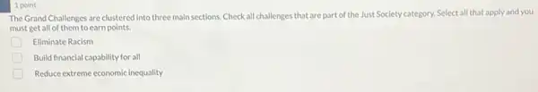 1 point
The Grand Challenges are clustered into three main sections. Check all challenges that are part of the Just Society category. Select all that apply and you
must get all of them to earn points.
Eliminate Racism
Build financial capability for all
Reduce extreme economic inequality