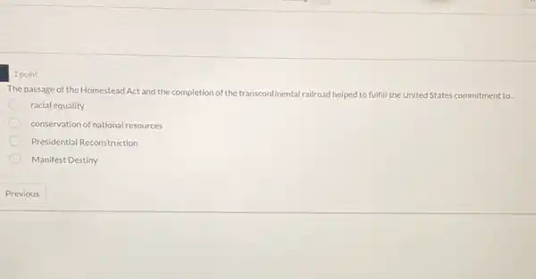 1 point
The passage of the Homestead Act and the completion of the transcontinental tinental railroad helped to fulfill the United States commitment to...
racial equality
conservation of national resources
Presidential Reconstruction
Manifest Destiny