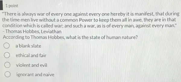 1 point
"There is always war of every one against every one hereby it is manifest, that during
the time men live without a common Power to keep them all in awe.they are in that
condition which is called war;and such a war,as is of every man, against every man!
- Thomas Hobbes, Leviathan
According to Thomas Hobbes what is the state of human nature?
a blank slate
ethical and fair
violent and evil
ignorant and naive