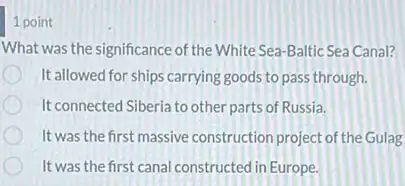 1 point
What was the significance of the White Sea-Baltic Sea Canal?
It allowed for ships carrying goods to pass through.
It connected Siberia to other parts of Russia.
It was the first massive construction project of the Gulas
It was the first canal constructed in Europe.