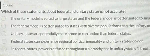 1 point
Which of these statements about federal and unitary states is not accurate?
The unitary model is suited to large states and the federal model is better suited to sma
The federal model is better suited to states with diverse populations than the unitary m
Unitary states are potentially more prone to corruption than federal states.
Federal states can experience regional political inequality and unitary states do not.
Infederal states, power is diffused throughout a hierarchy and in unitary states it is not.