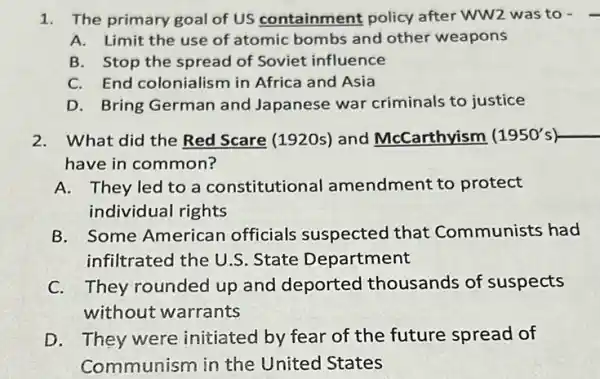 1. The primary goal of US containment policy after WW2 was to -
A. Limit the use of atomic bombs and other weapons
B. Stop the spread of Soviet influence
C. End colonialism in Africa and Asia
D. Bring German and Japanese war criminals to justice
2. What did the Red Scare (1920s) and McCarthyism (1950's)
have in common?
A. They led to a constitutional amendment to protect
individual rights
B. Some American officials suspected that Communists had
infiltrated the U.S State Department
C. They rounded up and deported thousands of suspects
without warrants
D. They were initiated by fear of the future spread of
Communism in the United States