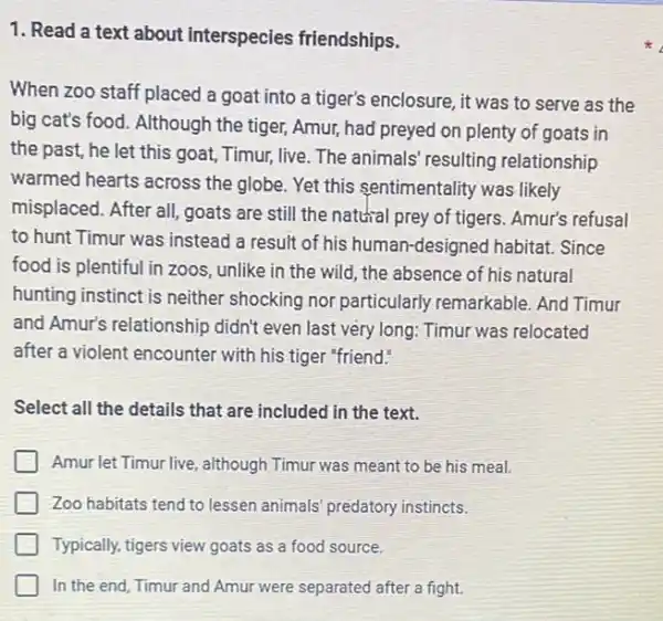 1. Read a text about interspecies friendships.
When zoo staff placed a goat into a tiger's enclosure, it was to serve as the
big cat's food. Although the tiger, Amur, had preyed on plenty of goats in
the past, he let this goat, Timur, live . The animals' resulting relationship
warmed hearts across the globe. Yet this sentimentality was likely
misplaced. After all, goats are still the natural prey of tigers. Amur's refusal
to hunt Timur was instead a result of his human-designed habitat.Since
food is plentiful in zoos, unlike in the wild, the absence of his natural
hunting instinct is neither shocking nor particularly remarkable. And Timur
and Amur's relationship didn't even last very long Timur was relocated
after a violent encounter with his tiger "friend!
Select all the details that are included in the text.
Amur let Timur live although Timur was meant to be his meal.
Zoo habitats tend to lessen animals' predatory instincts.
Typically, tigers view goats as a food source.
In the end, Timur and Amur were separated after a fight.