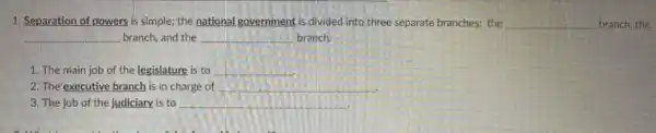 1. Separation of powers is simple; the national .government is divided into three separate branches: the __ branch, the
__ branch, and the __ branch
1. The main job of the legislature is to __
2. The'executive branch is in charge of __
3. The job of the judiciary, is to __