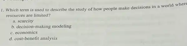 1. Which term is used to describe the study of how people make decisions in a world where
resources are limited?
a. scarcity
b. decision-making modeling
c. economics
d. cost-benefit analysis