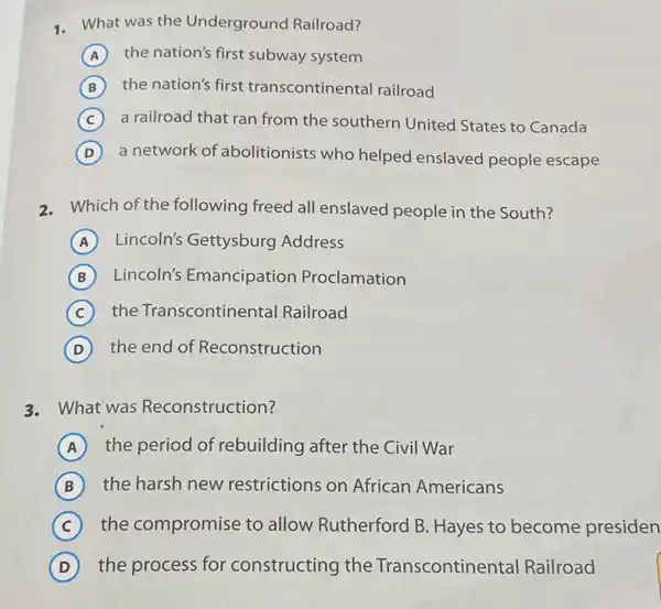 1. What was the Underground Railroad?
A the nation's first subway system
B the nation's first transcontinental railroad
C a railroad that ran from the southern United States to Canada
D a network of abolitionists who helped enslaved people escape
2. Which of the following freed all enslaved people in the South?
A Lincoln's Gettysburg Address
B Lincoln's Emancipation Proclamation
C the Transcontinental Railroad
D the end of Reconstruction
3. What was Reconstruction?
A the period of rebuilding after the Civil War
B the harsh new restrictions on African Americans
C the compromise to allow Rutherford B Hayes to become presiden
D the process for constructing the Transcontinental Railroad