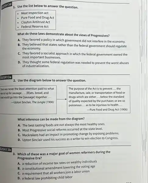 1. Use the list below to answer the question.
- Meat Inspection act
- Pure Food and Drug Act
- Clayton Antitrust Act
- Federal Reserve Act
What do these laws demonstrate about the views of Progressives?
A. They favored a policy in which government did not interfere in the economy.
B. They believed that states rather than the federal government should regulate
the economy.
C. They favored a socialist approach in which the federal government owned the
most important businesses.
D. They thought some federal regulation was needed to prevent the worst abuses
of industrialization.
2. Use the diagram below to answer the question.
There was never the least attention paid to what
wascut up for sausage __ [R]ats, bread, and
neat would go into the [sausage] together __
Upton Sinclair, The Jungle (1906)
The purpose of the Act is to prevent __ the
manufacture, sale, or transportation of food or
drugs which are either __ below the standard
of quality expected by the purchaser, or are so
poisonous __ as to be injurious to health __
-Pure Food and Drug Act (1906)
What inference can be made from the diagram?
A. The best tasting foods are not always the most healthy ones.
B. Most Progressive social reforms occurred at the state level.
C. Muckrakers had an impact in promoting change by exposing problems.
D. Upton Sinclair used his success as a writer to win election to Congress.
SUSH13b
3. Which of these was a major goal of women reformers during the
Progressive Era?
A. a reduction of income tax rates on wealthy individuals
B. a constitutional amendment lowering the voting age
C. a requirement that all workers join a labor union
D. a federal law prohibiting child labor