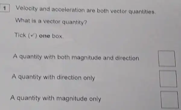 1 Velocity and acceleration are both vector quantities.
What is a vector quantity?
Tick (surd ) one box.
A quantity with both magnitude and direction
square 
A quantity with direction only
square 
A quantity with magnitude only
square