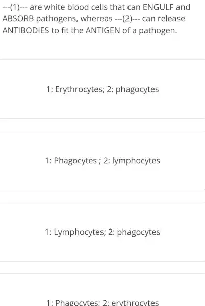 (1) are white blood cells that can ENGULF and __
ABSORB pathogens whereas (2) can release
ANTIBODIES to fit the ANTIGEN of a pathogen.
1: Erythrocytes;2 phagocytes
1 : Phagocytes 2:lymphocytes
1: Lymphocytes;2 phagocytes
1: Phagocytes 2: ervthrocytes