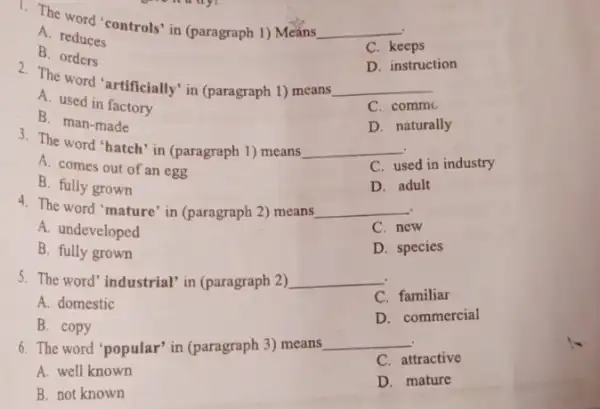 1. The word "controls" in (paragraph 1) Means
__
A. reduces
C. keeps
B. orders
D. instruction
2. The word "artificially in (paragraph 1) means
__
A. used in factory
C. commo
B. man-made
D. naturally
3. The word "hatch in (paragraph 1) means __
A. comes out of an egg
C. used in industry
B. fully grown
D. adult
4. The word 'mature in (paragraph 2) means __
A. undeveloped
C. new
B. fully grown
D. species
5. The word" industrial'in (paragraph 2) __
C. familiar
A. domestic
D. commercial
B. copy
6. The word 'popular'in (paragraph 3) means
__
C. attractive
A. well known
D. mature
B. not known