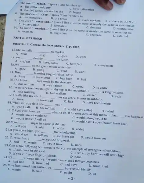 1. The word __ which __ (para 1 line 6)refers to:
A. The cotton industry
C. Great Migration
B. the boll weevil infestation the
D. began
8. The pronoun __ they __ (para 3 line 7)refers to:
C. Black workers
D. workers in the North
A. the recruiters
B. the press
9. The word __ . cessation __ " (para 1 line 7)is the same or nearly the same in meaning as:
D. continuation
A. interruption
B. formation
C. decision
10. The word __ .exodus __ (para 2 line 2)is the same or nearly the same in meaning as:
D. external
A. example
B. migration
C. decrease
PART II: GRAMMAR
Direction 1: Choose the best answer. (1pt each)
11. She usually __ to market.
A. went
B. go
C. goes
D. want
12.We __ already __ the lunch.
D. were/eaten
A. are/eat
B. have/eaten
C. have/ate
13.We __ to the gymnasium yesterday.
A. gone
B. going
C. went
D. want
14. They __ learning English since 12:00
A. have
B. have been
C. has been
D. had
15. The letter __ last week by the director.
D. is written
A. has written
B. was written
C. wrote
16. I was very tired when I got to the top of the mountain. I
__ ..a long distance.
D. walk
A. was walking
B. had walked
C. walked
17.I really like my car. I __ it for six years.It runs beautifully.
A. have
B. have had
C. had
D. have been having
18. What will you do if she __ you?
D. called
A. won't call
B. doesn't call	C. would have called
19.If Abel were here,he __ what to do. If he were here at this moment, he __ the happiest
A. would knew/would be
C. would know/would be
B. would known/ will be
D. would have known /would have been
20.If you __ sugar in water, it dilutes.
D. added
A. will add
B. add
C. adds
21.If you score high,you __ the scholarship.
D. would have got
A. would get B. will get C. will have got
22.If I were her . I __ accept the proposal.
A. will
B. would
C. would have
D. none
23. One of the following sentences is the correct example of zero general condition.
A. If sun rises in the east
C. If we study hard, we will score high
B. If you cut your finger, it bleeds.
D. none
24.If I __ enough money, I would have visited foreign countries.
A. had had
B. have had
C. had have
D. would had
25.If we had found him earlier, we __ have saved his life.
A. would
B. could
C. might
D. all
sim 3