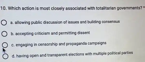 10. Which action is most closely associated with totalitarian governments?
a. allowing public discussion of issues and building consensus
b. accepting criticism and permitting dissent
c. engaging in censorship and propaganda campaigns
d. having open and transparent elections with multiple political parties