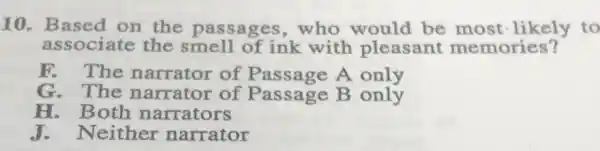 10. Based on the passages ,who would be most-likely to
associate the smell of ink with pleasant memories?
F. The narrator of Passage A only
G. The narrator of Passage B only
H. Both narrators
J. Neither narrator