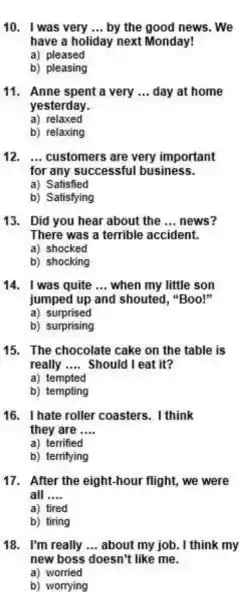 10. I was very __ by the good news . We
have a holiday next Monday!
a) pleased
b) pleasing
11. Anne spent a very __ day at home
yesterday.
a) relaxed
b) relaxing
12. __ customers are very important
for any successful business.
a) Satisfied
b) Satisfying
13. Did you hear about the __ news?
There was a terrible accident.
a) shocked
b) shocking
14. I was quite __ when my little son
jumped up and shouted, "Boo!"
a) surprised
b) surprising
15. The chocolate cake on the table is
really __ Should I eat it?
a) tempted
b) tempting
16. I hate roller coasters. I think
they are __
a) terrified
b) terrifying
17. After the eight-hour flight.we were
all __
a) tired
b) tiring
18. I'm really __ about my job. I think my
new boss doesn't like me.
a) worried
b) worrying