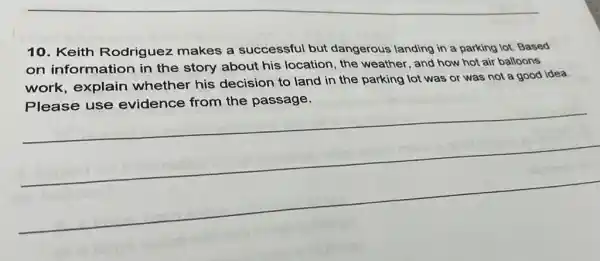 10. Keith Rodriguez makes a successful but dangerous landing in a parking lot. Based
on information in the story about his location, the weather , and how hot air balloons
work, explain whether his decision to land in the parking lot was or was not a good idea.
__