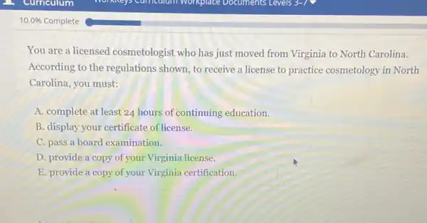 10.0%  Complete
You are a licensed cosmetologist who has just moved from Virginia to North Carolina.
According to the regulations shown, to receive a license to practice cosmetology in North
Carolina, you must:
A. complete at least 24 hours of continuing education.
B. display your certificate of license.
C. pass a board examination.
D. provide a copy of your Virginia license.
E. provide a copy of your Virginia certification.